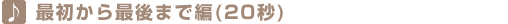最初から最後まで編(20秒) 最初から最後まで編(20秒)